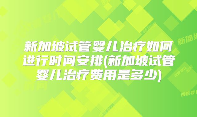 新加坡试管婴儿治疗如何进行时间安排(新加坡试管婴儿治疗费用是多少)