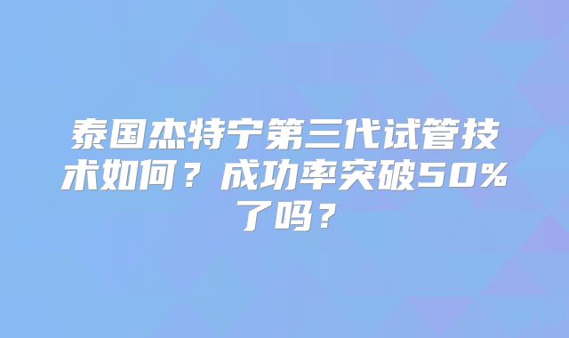 泰国杰特宁第三代试管技术如何？成功率突破50%了吗？