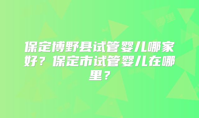 保定博野县试管婴儿哪家好？保定市试管婴儿在哪里？