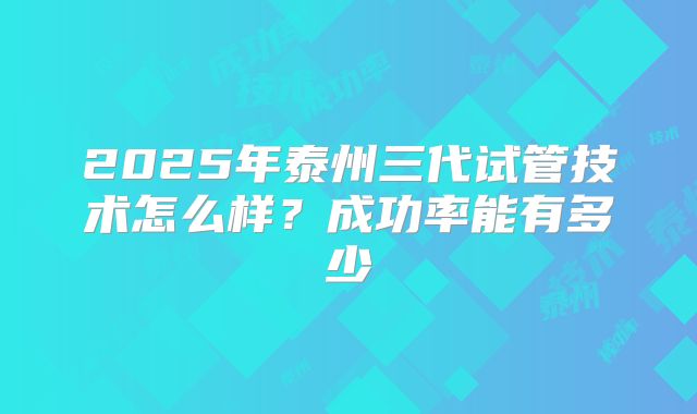 2025年泰州三代试管技术怎么样？成功率能有多少