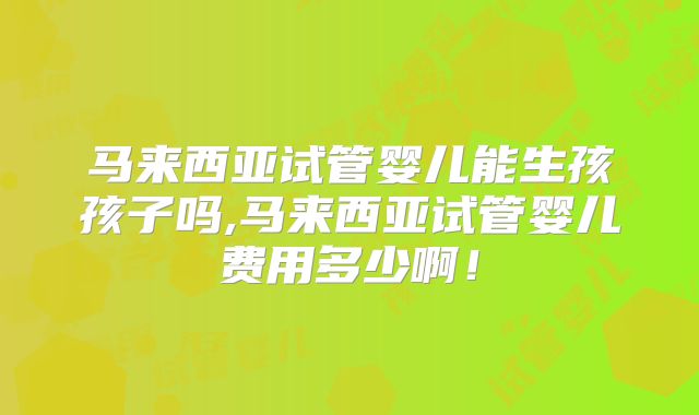 马来西亚试管婴儿能生孩孩子吗,马来西亚试管婴儿费用多少啊！
