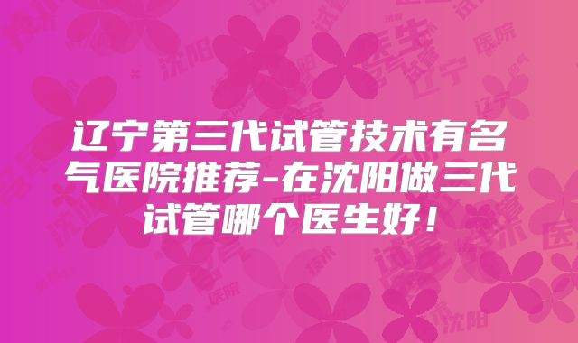 辽宁第三代试管技术有名气医院推荐-在沈阳做三代试管哪个医生好!