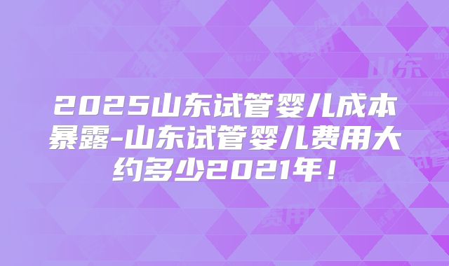 2025山东试管婴儿成本暴露-山东试管婴儿费用大约多少2021年!