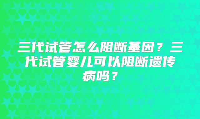 三代试管怎么阻断基因？三代试管婴儿可以阻断遗传病吗？