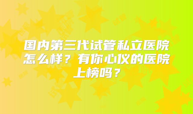 国内第三代试管私立医院怎么样?有你心仪的医院上榜吗?