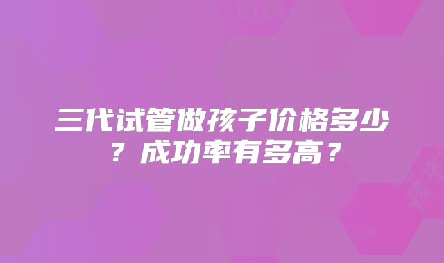 三代试管做孩子价格多少？成功率有多高？