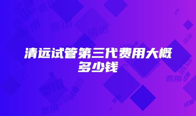 清远试管第三代费用大概多少钱