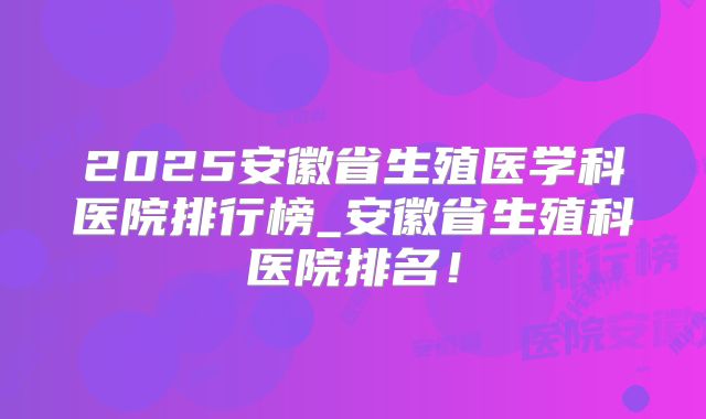 2025安徽省生殖医学科医院排行榜_安徽省生殖科医院排名!