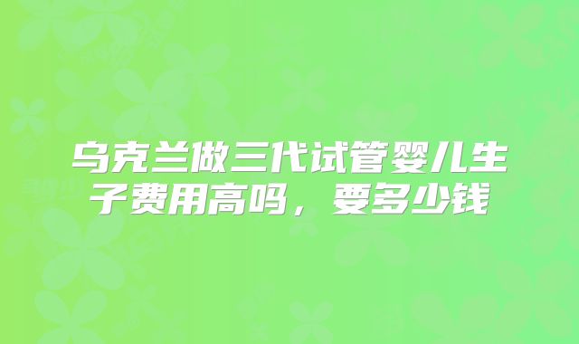乌克兰做三代试管婴儿生子费用高吗，要多少钱