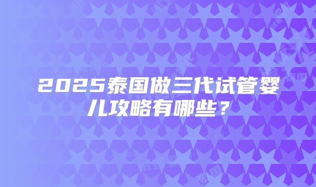 2025泰国做三代试管婴儿攻略有哪些？
