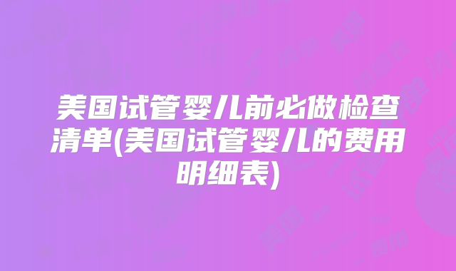 美国试管婴儿前必做检查清单(美国试管婴儿的费用明细表)