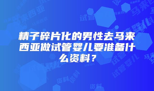 精子碎片化的男性去马来西亚做试管婴儿要准备什么资料?