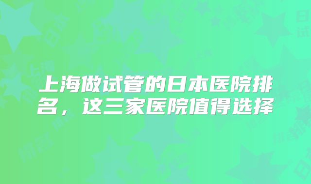 上海做试管的日本医院排名，这三家医院值得选择
