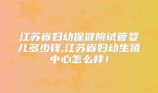 江苏省妇幼保健院试管婴儿多少钱,江苏省妇幼生殖中心怎么样！