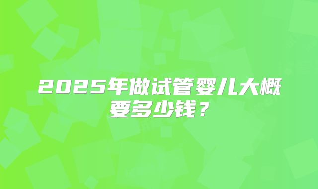 2025年做试管婴儿大概要多少钱？