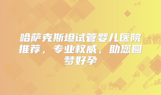 哈萨克斯坦试管婴儿医院推荐，专业权威，助您圆梦好孕