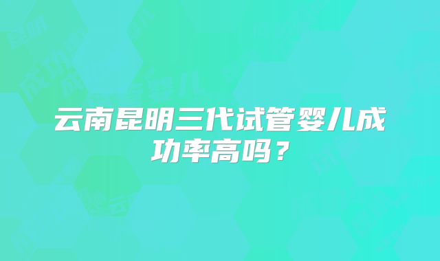 云南昆明三代试管婴儿成功率高吗？