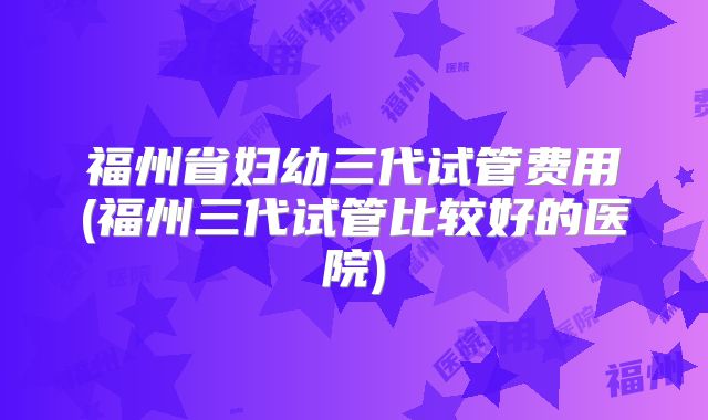 福州省妇幼三代试管费用(福州三代试管比较好的医院)