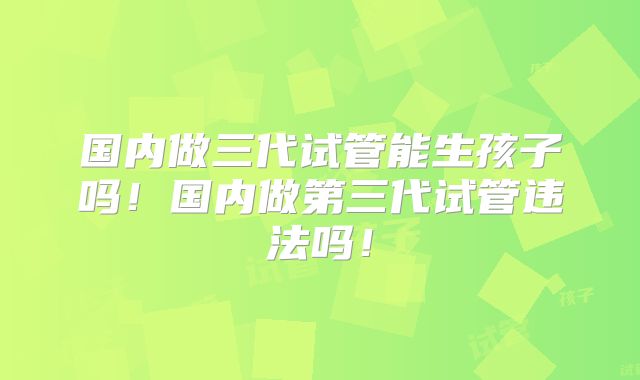 国内做三代试管能生孩子吗！国内做第三代试管违法吗！
