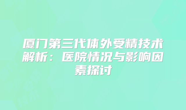 厦门第三代体外受精技术解析:医院情况与影响因素探讨