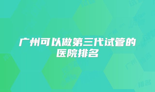 广州可以做第三代试管的医院排名