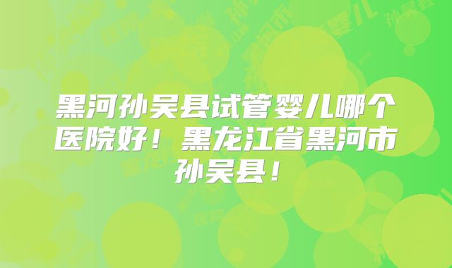黑河孙吴县试管婴儿哪个医院好！黑龙江省黑河市孙吴县！
