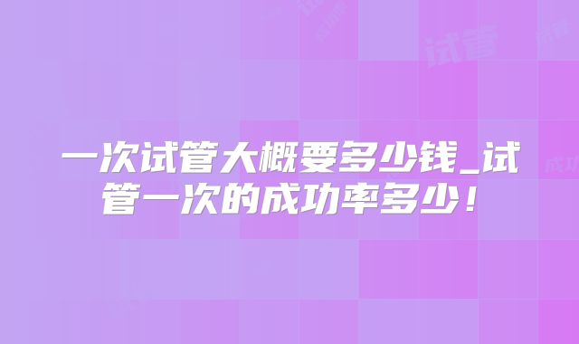 一次试管大概要多少钱_试管一次的成功率多少！