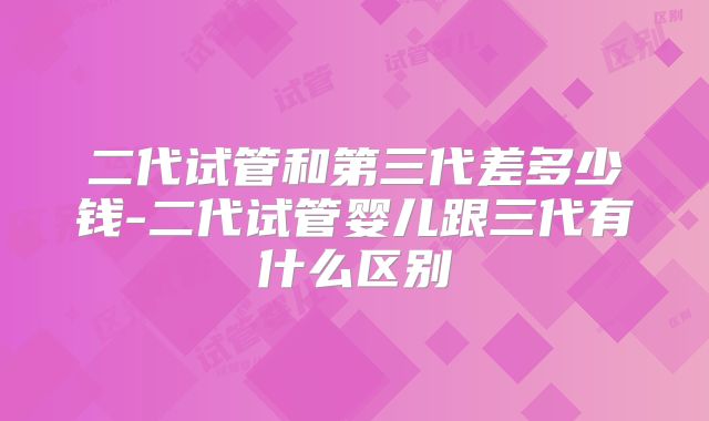 二代试管和第三代差多少钱-二代试管婴儿跟三代有什么区别