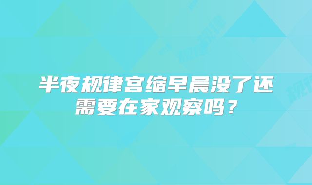 半夜规律宫缩早晨没了还需要在家观察吗?