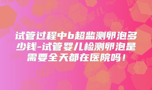 试管过程中b超监测卵泡多少钱-试管婴儿检测卵泡是需要全天都在医院吗！