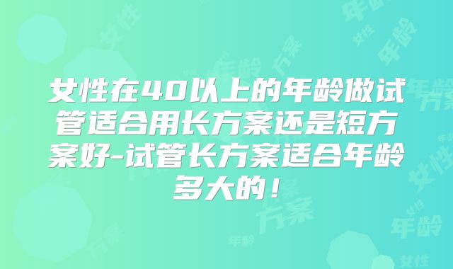 女性在40以上的年龄做试管适合用长方案还是短方案好-试管长方案适合年龄多大的!