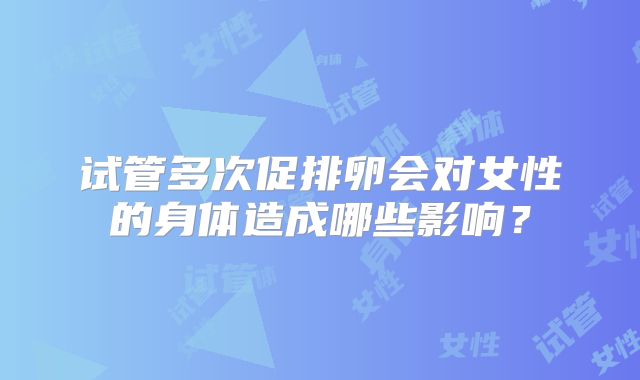 试管多次促排卵会对女性的身体造成哪些影响？