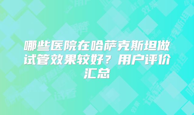 哪些医院在哈萨克斯坦做试管效果较好?用户评价汇总