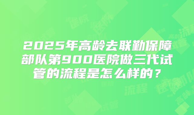 2025年高龄去联勤保障部队第900医院做三代试管的流程是怎么样的?