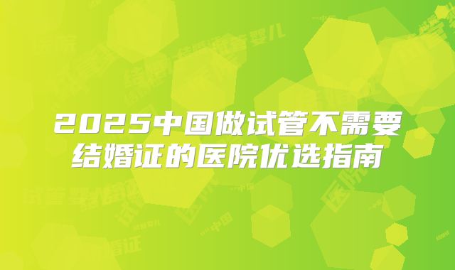 2025中国做试管不需要结婚证的医院优选指南