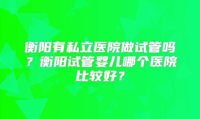 衡阳有私立医院做试管吗?衡阳试管婴儿哪个医院比较好?