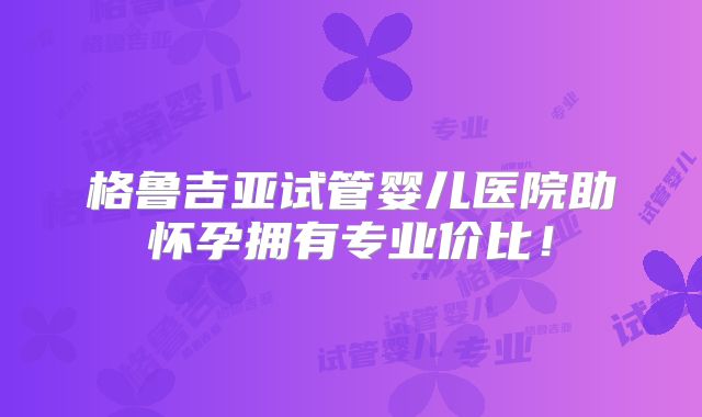 格鲁吉亚试管婴儿医院助怀孕拥有专业价比！