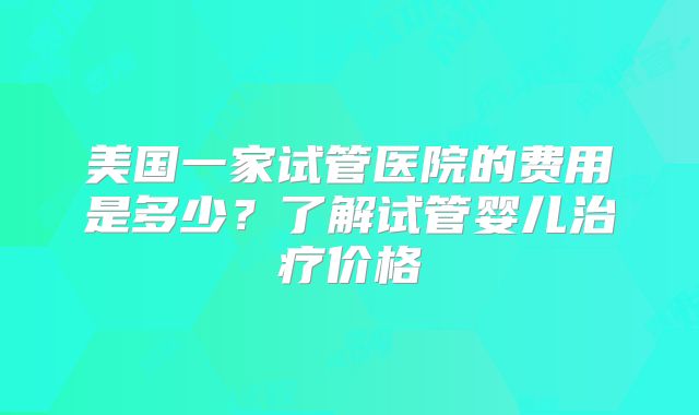 美国一家试管医院的费用是多少?了解试管婴儿治疗价格