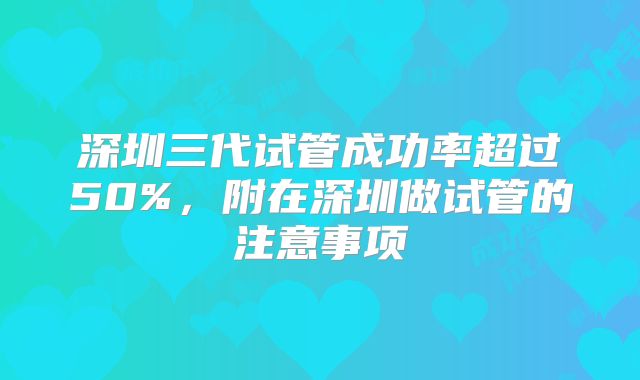 深圳三代试管成功率超过50%，附在深圳做试管的注意事项