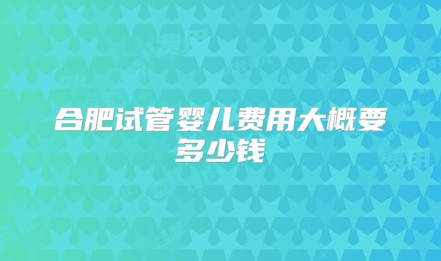 合肥试管婴儿费用大概要多少钱