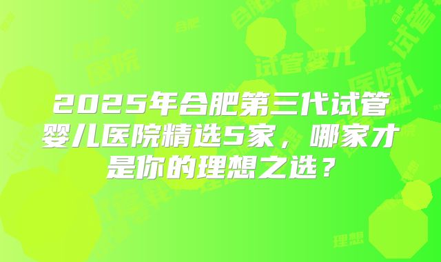 2025年合肥第三代试管婴儿医院精选5家,哪家才是你的理想之选?
