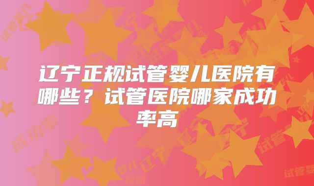 辽宁正规试管婴儿医院有哪些？试管医院哪家成功率高