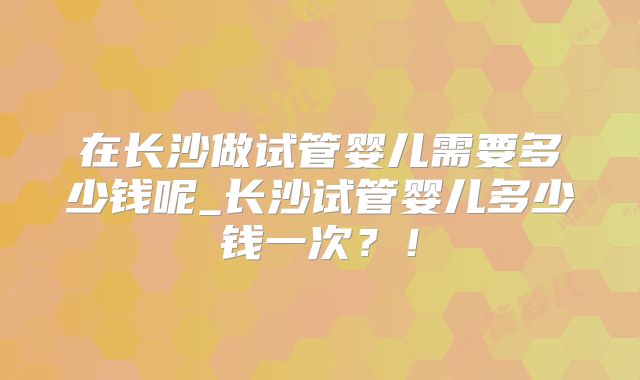 在长沙做试管婴儿需要多少钱呢_长沙试管婴儿多少钱一次？！
