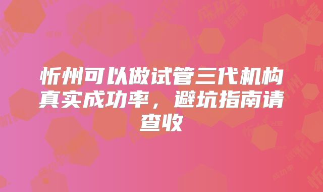 忻州可以做试管三代机构真实成功率,避坑指南请查收