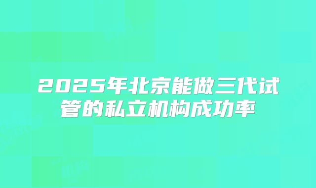 2025年北京能做三代试管的私立机构成功率