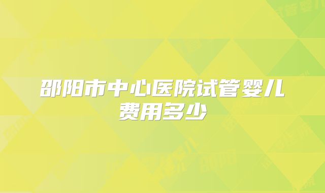 邵阳市中心医院试管婴儿费用多少