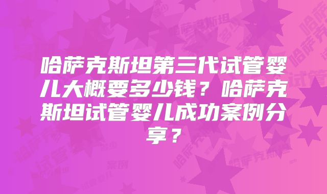哈萨克斯坦第三代试管婴儿大概要多少钱？哈萨克斯坦试管婴儿成功案例分享？