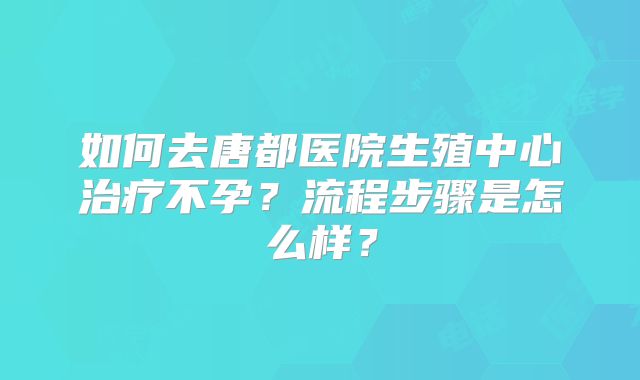 如何去唐都医院生殖中心治疗不孕？流程步骤是怎么样？