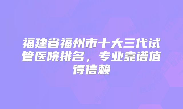 福建省福州市十大三代试管医院排名，专业靠谱值得信赖