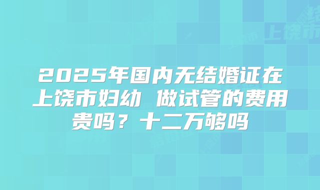 2025年国内无结婚证在上饶市妇幼 做试管的费用贵吗?十二万够吗